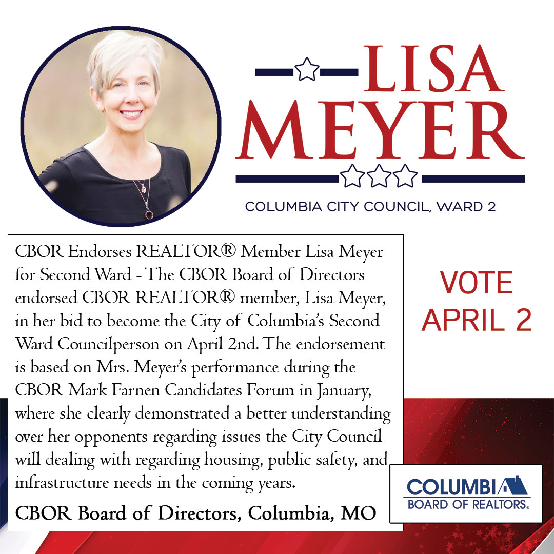CBOR Endorses REALTOR® Member Lisa Meyer for Second Ward - The CBOR Board of Directors endorsed CBOR REALTOR® member, Lisa Meyer, in her bid to become the City of Columbia's Second Ward Councilperson on April 2nd. The endorsement is based on Mrs. Meyer's performance during the CBOR Mark Farnen Candidates Forum in January, where she clearly demonstrated a better understanding over her opponents regarding issues the City Council will dealing with regarding housing, public safety, and infrastructure needs in the coming years. CBOR Board of Directors, Columbia, MO