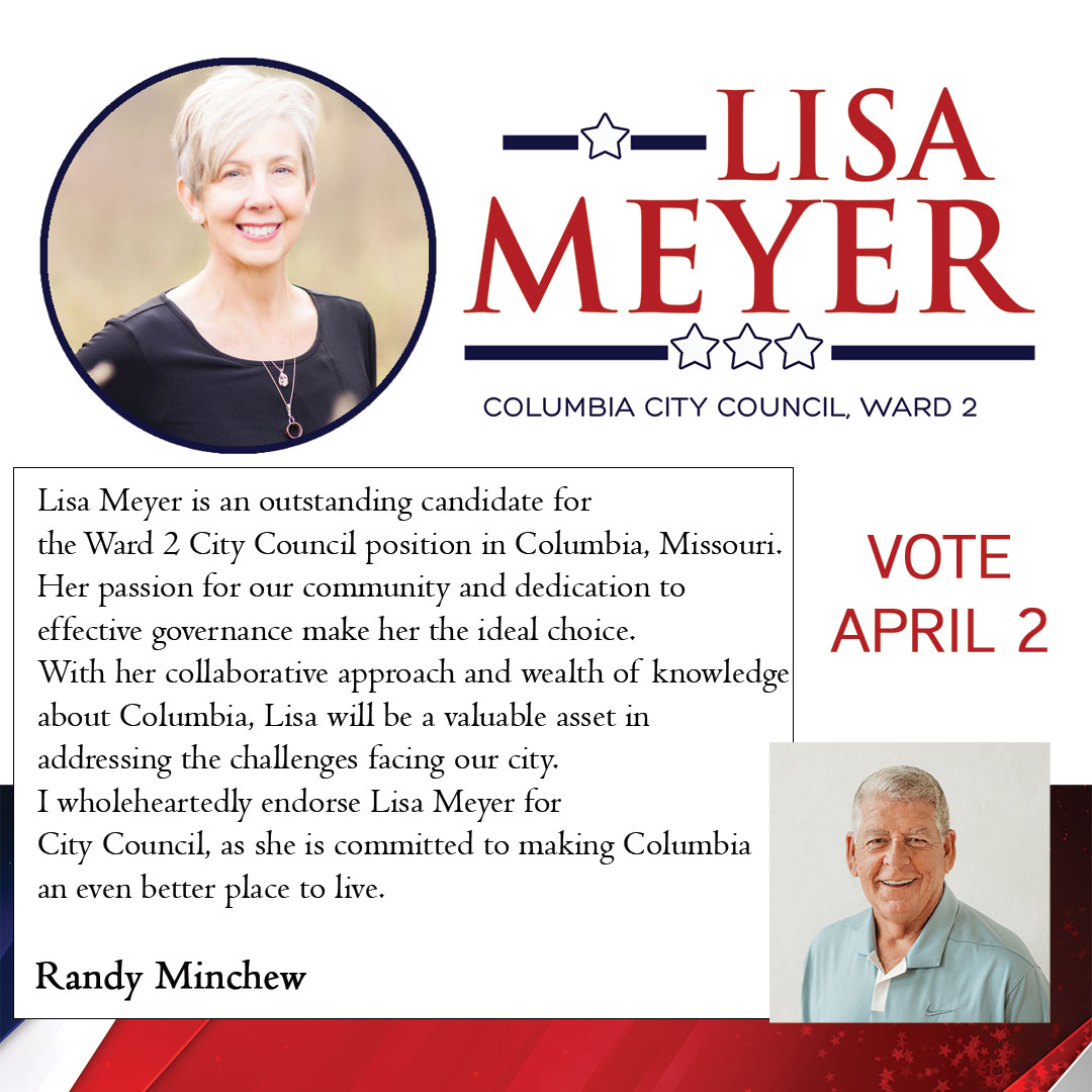 Lisa Meyer is an outstanding candidate for the Ward 2 City Council position in Columbia, Missouri. H er passion for our community and dedication to effective governance make her the ideal choice. With her collaborative approach and wealth of knowledge about Columbia, Lisa will be a valuable asset in addressing the challenges facing our city. I wholeheartedly endorse Lisa Meyer for City Council, as she is committed to making Columbia an even better place to live. Randy Minchew