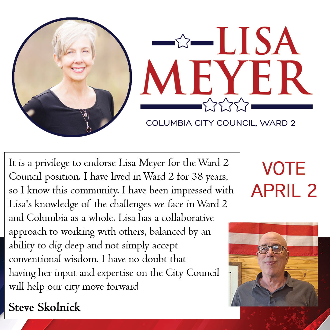 It is a privilege to endorse Lisa Meyer for the Ward 2 Council position. I have lived in Ward 2 for 38 years, so I know this community. I have been impressed with Lisa's knowledge of the challenges we face in Ward 2 and Columbia as a whole. Lisa has a collaborative approach to working with others, balanced by an ability to dig deep and not simply accept conventional wisdom. I have no doubt that having her input and expertise on the City Council will help our city move forward.  Steve Skolnick